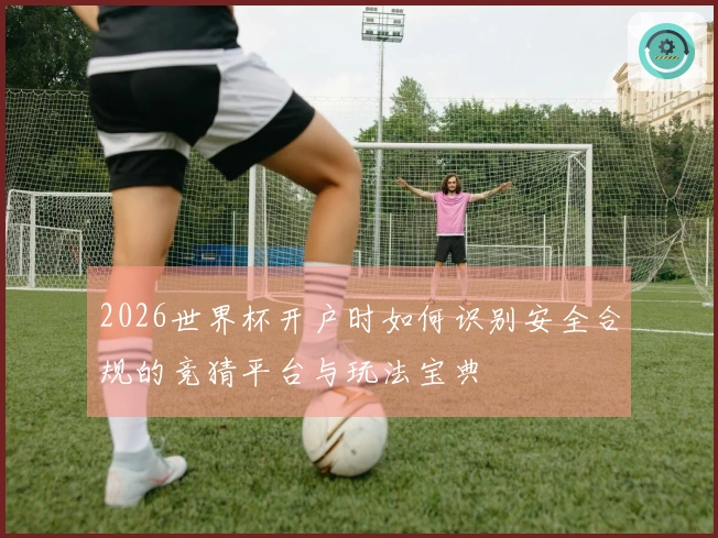 2026世界杯开户时如何识别安全合规的竞猜平台与玩法宝典
