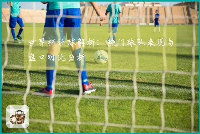世界杯让球解析：热门球队表现与盘口对比分析