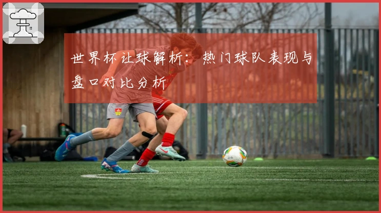 世界杯让球解析：热门球队表现与盘口对比分析